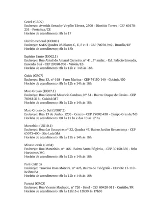 Ceará (GR09) 
Endereço: Avenida Senador Virgílio Távora, 2500 ­ Dionísio Torres ­ CEP 60170­
251 ­ Fortaleza/CE 
Horário de atendimento: 8h às 17 
Distrito Federal (UO001) 
Endereço: SAUS Quadra 06 Blocos C, E, F e H ­ CEP 70070­940 ­ Brasília/DF 
Horário de atendimento: 8h às 18h 
Espirito Santo (UO02.1) 
Endereço: Rua Abiail do Amaral Carneiro, nº 41, 5º andar, ­ Ed. Palácio Enseada, 
Enseada Suá ­ CEP 29050­908 ­ Vitória/ES 
Horário de atendimento: 8h às 12h e  14h às 18h 
Goiás (GR07) 
Endereço: Rua 13, nº 618 ­ Setor Marista ­ CEP 74150­140 ­ Goiânia/GO 
Horário de atendimento: 8h às 12h e 14h às 18h 
Mato Grosso (UO07.1) 
Endereço: Rua General Mauricio Cardoso, Nº 54 ­ Bairro: Duque de Caxias ­ CEP 
78043­316 ­ Cuiabá/MT 
Horário de atendimento: 8h às 12h e 14h às 18h 
Mato Grosso do Sul (UO07.2) 
Endereço: Rua 13 de Junho, 1233 ­ Centro ­ CEP 79002­430 ­ Campo Grande/MS 
Horário de atendimento: 08 às 12 hs e das 13 as 17 hs 
Maranhão (UO10.1) 
Endereço: Rua das Sucupiras nº 32, Quadra 47, Bairro Jardim Renascença ­ CEP 
65075­400 ­ São Luís/MA 
Horário de atendimento: 8h às 12h e 14h às 18h 
Minas Gerais (GR04) 
Endereço: Rua Maranhão, nº 166 ­ Bairro Santa Efigênia, ­ CEP 30150­330 ­ Belo 
Horizonte/MG 
Horário de atendimento: 8h às 12h e 14h às 18h 
Pará (GR10) 
Endereço: Travessa Rosa Moreira, nº 476, Bairro do Telégrafo ­ CEP 66113­110 ­ 
Belém/PA 
Horário de atendimento: 8h às 12h e 14h às 18h 
Paraná (GR03) 
Endereço: Rua Vicente Machado, n° 720 ­ Batel ­ CEP 80420­011 ­ Curitiba/PR 
Horário de atendimento: 8h às 12h15 e 13h30 às 17h30 
 