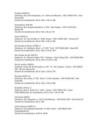 Paraíba (UO06.2) 
Endereço: Rua João Domingos, s/n ­ Bairro de Miramar ­ CEP: 58043­010 ­ João 
Pessoa/PB 
Horário de atendimento: 8h às 12h e 14h às 18h 
Pernambuco (GR 06) 
Endereço: Rua Joaquim Bandeira, nº 492 ­ Boa Viagem ­ CEP 51160­290 ­ 
Recife/PE 
Horário de atendimento: 8h às 12h, 13h às 17h 
Piauí (UO09.2) 
Endereço: Av. Frei Serafim, nº 2786, Centro ­ CEP: 64001­020 ­ Teresina/PI 
Horário de atendimento: 8h às 12h e 14h às 18h 
Rio Grande do Norte (UO09.1) 
Endereço: Av. Rodrigues Alves ­ nº 1187, Tirol ­ CEP 59020­200 ­ Natal/RN 
Horário de atendimento: 8h às 12h e 14h às 18h 
Rio Grande do Sul (GR 05) 
Endereço: Av. Princesa Isabel, 778 – Santana – Porto Alegre/RS – CEP 90620­000 
Horário de atendimento: 8h às 12h e 13:30 às 18h 
Rio de Janeiro (GR02) 
Endereço: Praça XV de Novembro, nº 20 ­ 9º e 10º andares ­ Centro ­ CEP 20010­
010 ­ Rio de Janeiro/RJ 
Horário de atendimento: 8h às 12h e 13h às 17h 
Roraima (UO11.3) 
Endereço: Rua Uailã, nº 529 ­ Bairro: 13 de setembro ­ CEP 69308­450 ­ Boa 
Vista/RR 
Horário de atendimento: 8h às 12h e 14h às 18h 
Rondônia (UO11.1) 
Endereço: Rua D. Pedro II, nº 1241 ­ Centro ­ CEP 76801­103 ­ Porto 
Velho/ROHorário de atendimento: 8h às 12h e 14h às 18h 
São Paulo (GR01) 
Endereço: Rua Vergueiro, nº 3073, Vila Mariana ­ CEP 04101­300 ­ São Paulo/SP 
Horário de atendimento: 8h às 18h 
Santa Catarina (UO03.1) 
Endereço: Rua Saldanha Marinho, nº 205, Centro ­ CEP 88010­450 ­ 
Florianópolis/SC 
Horário de atendimento: 8:30 às 18:00  
 