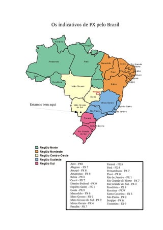 Acre ­ PX8
Alagoas  ­ PX 7
Amapá ­ PX 8
Amazonas ­ PX 8
Bahia ­ PX 6
Ceará ­ PX 7
Distrito Federal ­ PX 9
Espírito Santo ­ PX 1
Goiás ­ PX 9
Maranhão ­ PX 8
Mato Grosso ­ PX 9
Mato Grosso do Sul ­ PX 9
Minas Gerais ­ PX 4
Paraíba ­ PX 7
Paraná ­ PX 5
Pará ­ PX 8
Pernambuco ­ PX 7
Piauí ­ PX 8
Rio de Janeiro ­ PX 1
Rio Grande do Norte ­ PX 7
Rio Grande do Sul ­ PX 3
Rondônia ­ PX 8
Roraima ­ PX 9
Santa Catarina ­ PX 5
São Paulo ­ PX 2
Sergipe ­ PX 6
Tocantins ­ PX 9
Os indicativos de PX pelo Brasil
Estamos bem aqui
 