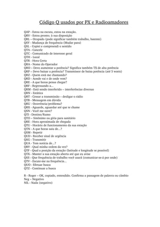 QAP ­ Estou na escuta, estou na estação.
QRV ­ Estou pronto; à sua disposição
QRL – Ocupado (pode significar também trabalho, batente)
QSY ­ Mudança de frequência (Mudar para)
QSL ­ Copiei e compreendi o sentido
QTA ­ Cancele
QTC ­ Comunicado de interesse geral
QTH ­ Local
QTR ­ Hora Certa
QRA ­ Nome do Operador
QRO – Devo aumentar a potência? Significa também TX de alta potência
QRP – Devo baixar a potência? Transmissor de baixa potência (até 5 watts)
QRZ ­ Quem está me chamando?
QRD ­ Aonde vai e de onde vem?
QRE ­ A que horas pensa chegar?
QRF ­ Regressando a...
QRM ­ Está sendo interferido – interferências diversas
QRN ­ Estática
QRT ­ Cessar a transmissão – desligar o rádio
QTB ­ Mensagem em dúvida
QRU ­ Ocorrência/problema?
QRX ­ Aguarde, aguardar até que te chame
QSN ­ Você me ouve?
QTI ­ Destino/Rumo
QTO – Sinônimo ou gíria para sanitário
QRE ­ Hora aproximada de chegada
QTU ­ Horário de funcionamento da sua estação
QTN ­ A que horas saiu de...?
QSM ­ Repetir
QUD ­ Receber sinal de urgência
QSG ­ Transmitir
QUA ­ Tem notícia de...?
QRY ­ Qual minha ordem da vez?
QTF ­ Qual a posição da estação (latitude e longitude se possível)
QTX ­ Manter a sua estação aberta até que eu avise
QSS ­ Que frequência de trabalho você usará (comunicar­se­á por onde)
QTV ­ Escute­me na frequência...
QUO ­ Efetuar busca
QTZ ­ Continuar a busca
R ­ Roger – OK, copiado, entendido. Confirma a passagem de palavra ou câmbio
Neg – Negativo
NIL ­ Nada (negativo)
Código Q usados por PX e Radioamadores
 