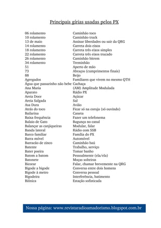 Principais gírias usadas pelos PX
06 rolamento Caminhão toco
10 rolamento Caminhão truck
13 de maio Assinar liberdades ou sair da QRG
14 rolamento Carreta dois eixos
18 rolamento Carreta três eixos simples
22 rolamento Carreta três eixos trucado
26 rolamento Caminhão bitrem
34 rolamento Treminhão
51 Aperto de mão
73 Abraços (cumprimentos finais)
88 Beijo
Agregados  Familiares que vivem no mesmo QTH
Água que passarinho não bebe Cachaça
Ana Maria (AM) Amplitude Modulada
Aparato Rádio PX
Areia Doce Açúcar
Areia Salgada Sal
Asa Dura Avião
Atrás do toco  Ficar só na coruja (só ouvindo)
Bailarina Caneta
Baixa frequência  Fazer um telefonema
Balaio de Gato Bagunça no canal
Balançar as canjiqueiras  Modular, falar
Banda lateral Rádio com SSB
Barco familiar Família do PX
Barra móvel Automóvel
Barracão de zinco Caminhão baú
Batente Trabalho, serviço
Bater poeira Tomar banho
Batom a batom Pessoalmente (ela/ela)
Batonete Moças solteiras
Bicorar Falar, chamar brevemente na QRG
Bigode a bigode Conversa entre dois homens
Bigode à metro Conversa pessoal
Bigodeira Interferência, batimento
Biônica Estação sofisticada
Nossa página: www.revistaradioamadorismo.blogspot.com.br 
 