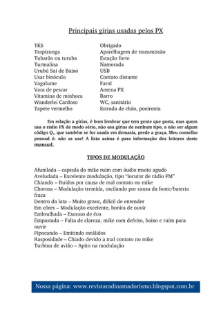 TKS Obrigado
Trapizunga Aparelhagem de transmissão
Tubarão ou tutuba Estação forte
Turmalina Namorada
Urubú Sai de Baixo USB
Usar binóculo Contato distante
Vagalume Farol
Vara de pescar Antena PX
Vitamina de minhoca Barro
Wanderlei Cardoso WC, sanitário
Tapete vermelho Estrada de chão, poeirenta
Em relação a gírias, é bom lembrar que tem gente que gosta, mas quem 
usa o rádio PX de modo sério, não usa gírias de nenhum tipo, a não ser algum 
código Q,, que também se for usado em demasia, perde a graça. Meu conselho 
pessoal  é:  não  as  use!  A  lista  acima  é  para  informação  dos  leitores  deste 
manual.
TIPOS DE MODULAÇÃO
Afunilada – capsula do mike ruim com áudio muito agudo
Aveludada – Excelente modulação, tipo “locutor de rádio FM”
Chiando – Ruídos por causa de mal contato no mike
Chorosa – Modulação tremida, oscilando por causa da fonte/bateria 
fraca
Dentro da lata – Muito grave, difícil de entender
Em côres – Modulação excelente, bonita de ouvir
Embrulhada – Excesso de éco
Empastada – Falta de clareza, mike com defeito, baixo e ruim para 
ouvir
Pipocando – Emitindo estálidos
Rasposidade – Chiado devido a mal contato no mike
Turbina de avião – Apito na modulação
Principais gírias usadas pelos PX
Nossa página: www.revistaradioamadorismo.blogspot.com.br 
 