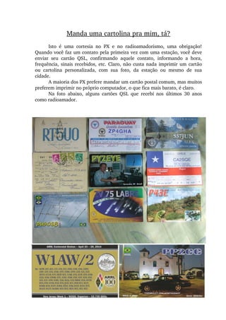 Manda uma cartolina pra mim, tá?
Isto  é  uma  cortesia  no  PX  e  no  radioamadorismo,  uma  obrigação! 
Quando você faz um contato pela primeira vez com uma estação, você deve 
enviar  seu  cartão  QSL,  confirmando  aquele  contato,  informando  a  hora, 
frequência, sinais recebidos, etc. Claro, não custa nada imprimir um cartão 
ou  cartolina  personalizada,  com  sua  foto,  da  estação  ou  mesmo  de  sua 
cidade.
A maioria dos PX prefere mandar um cartão postal comum, mas muitos 
preferem imprimir no próprio computador, o que fica mais barato, é claro.
Na  foto  abaixo,  alguns  cartões  QSL  que  recebí  nos  últimos  30  anos 
como radioamador.
 