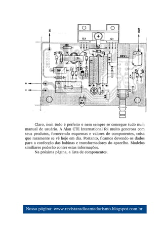 Claro, nem tudo é perfeito e nem sempre se consegue tudo num 
manual de usuário. A Alan CTE International foi muito generosa com 
seus produtos, fornecendo esquemas e valores de componentes, coisa 
que raramente se vê hoje em dia. Portanto, ficamos devendo os dados 
para a confecção das bobinas e transformadores do aparelho. Modelos 
similiares poderão conter estas informações.
Na próxima página, a lista de componentes.
Nossa página: www.revistaradioamadorismo.blogspot.com.br 
 