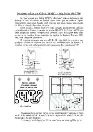Dica para salvar um Cobra 148 GTL  ­ Regulador MB­3756
Se  você  possui  um  Cobra  148GTL  “dos  bão”,  antigos  fabricados  em 
Taiwan  e  com  microfone  na  lateral,  deve  saber  que  se  queimar  algum 
componente,  sairá  mais  barato  você  comprar  um  novo.  Claro,  uma  sucata 
sortida é a salvação de muitos técnicos.
Neste  página,  vamos  descrever  uma  solução  relativamente  simples 
para substituir o famoso regulador de tensão MB­3756 do Cobra 148GTL por 
uma  plaquinha  usando  componentes  comuns.  Esta  montagem  tem  duas 
versões  e  os  circuitos  foram  retiradas  da  página  do  Luciano  Sturaro,  PY2­
BBS, com sua gentil permissão.
O  primeiro  esquema  usa  um  relê  de  12  volts,  fácil  de  encontrar em 
qualquer  oficina  ou  mesmo  em  sucatas  de  estabilizadores  de  tensão.  A 
segunda versão usa o chaveamento eletrônico, com dois transistores TIP.
Plaquinhas (sem escala) para a versão com transistor. Veja que o valor 
de R2 é de 100 ohms e R1 é o de 22 K ohms. A plaquinha mede 32.8 mm de 
largura por 32 mm de altura.
O endereço atual da página do Luciano Sturaro é www.py2bbs.qsl.br.
Lado do cobre
TIP31 TIP32LM7808
 
