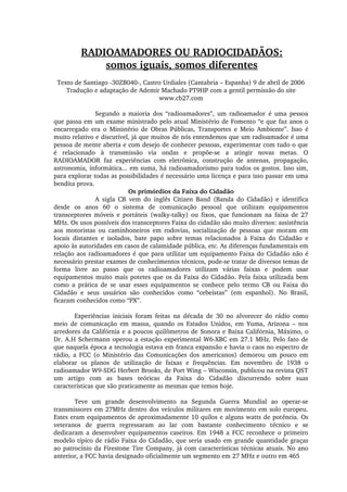 RADIOAMADORES OU RADIOCIDADÃOS:
somos iguais, somos diferentes
Texto de Santiago ­30ZB040­, Castro Urdiales (Cantabria – Espanha) 9 de abril de 2006
Tradução e adaptação de Ademir Machado PT9HP com a gentil permissão do site 
www.cb27.com
Segundo  a  maioria  dos  “radioamadores”,  um  radioamador  é  uma  pessoa 
que passa em um exame ministrado pelo atual Ministério de Fomento “e que faz anos o 
encarregado  era  o  Ministério  de  Obras  Públicas,  Transportes  e  Meio  Ambiente”.  Isso  é 
muito relativo e discutível, já que muitos de nós entendemos que um radioamador é uma 
pessoa de mente aberta e com desejo de conhecer pessoas, experimentar com tudo o que 
é  relacionado  à  transmissão  via  ondas  e  propõe­se  a  atingir  novas  metas.  O 
RADIOAMADOR  faz  experiências  com  eletrônica,  construção  de  antenas,  propagação, 
astronomia, informática... em suma, há radioamadorismo para todos os gostos. Isso sim, 
para explorar todas as possibilidades é necessário uma licença e para isso passar em uma 
bendita prova.
Os primórdios da Faixa do Cidadão
A  sigla  CB  vem  do  inglês  Citizen  Band  (Banda  do  Cidadão)  e  identifica 
desde  os  anos  60  o  sistema  de  comunicação  pessoal  que  utilizam  equipamentos 
transceptores  móveis  e  portáteis  (walky­talky)  ou  fixos,  que  funcionam  na  faixa  de  27 
MHz. Os usos possíveis dos transceptores Faixa do cidadão são muito diversos: assistência 
aos  motoristas  ou  caminhoneiros  em  rodovias,  socialização  de  pessoas  que  moram  em 
locais  distantes  e  isolados,  bate  papo  sobre  temas  relacionados  à  Faixa  do  Cidadão  e 
apoio às autoridades em casos de calamidade pública, etc. As diferenças fundamentais em 
relação aos radioamadores é que para utilizar um equipamento Faixa do Cidadão não é 
necessário prestar exames de conhecimentos técnicos, pode­se tratar de diversos temas de 
forma  livre  ao  passo  que  os  radioamadores  utilizam  várias  faixas  e  podem  usar 
equipamentos muito mais potetes que os da Faixa do Cidadão. Pela faixa utilizada bem 
como  a  prática  de  se  usar  esses  equipamentos  se  conhece  pelo  termo  CB  ou  Faixa  do 
Cidadão  e  seus  usuários  são  conhecidos  como  “cebeístas”  (em  espanhol).  No  Brasil, 
ficaram conhecidos como “PX”.
Experiências  iniciais  foram  feitas  na  década  de  30  no  alvorecer  do  rádio  como 
meio  de  comunicação  em  massa,  quando  os  Estados  Unidos,  em  Yuma,  Arizona  –  nos 
arredores da Califórnia e a poucos quilômetros de Sonora e Baixa Califórnia, Máximo, o 
Dr. A.H Schermann operou a estação experimental W6­XBC em 27.1 MHz. Pelo fato de 
que naquela época a tecnologia estava em franca expansão e havia o caos no espectro de 
rádio,  a  FCC  (o  Ministério  das  Comunicações  dos  americanos)  demorou  um  pouco  em 
elaborar  os  planos  de  utilização  de  faixas  e  frequências.  Em  novembro  de  1938  o 
radioamador W9­SDG Herbert Brooks, de Port Wing – Wisconsin, publicou na revista QST 
um  artigo  com  as  bases  teóricas  da  Faixa  do  Cidadão  discorrendo  sobre  suas 
características que são praticamente as mesmas que temos hoje.
Teve  um  grande  desenvolvimento  na  Segunda  Guerra  Mundial  ao  operar­se 
transmissores em 27MHz dentro dos veículos militares em movimento em solo europeu. 
Estes eram equipamentos de aproximadamente 10 quilos e alguns watts de potência. Os 
veteranos  de  guerra  regressaram  ao  lar  com  bastante  conhecimento  técnico  e  se 
dedicaram  a  desenvolver  equipamentos  caseiros. Em  1948  a FCC reconhece o  primeiro 
modelo típico de rádio Faixa do Cidadão, que seria usado em grande quantidade graças 
ao patrocínio da Firestone Tire Company, já com características técnicas atuais. No ano 
anterior, a FCC havia designado oficialmente um segmento em 27 MHz e outro em 465 
 