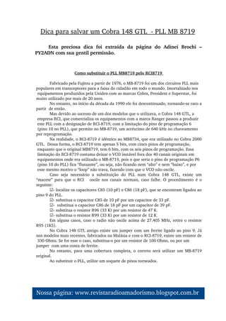 Como substituir o PLL MB8719 pelo RCI8719 
Fabricado pela Fujitsu a partir de 1976, o MB­8719 foi um dos circuitos PLL mais 
populares em transceptores para a faixa do cidadão em todo o mundo. Imortalizado nos 
 equipamentos produzidos pela Uniden com as marcas Cobra, President e Superstar, foi 
muito utilizado por mais de 20 anos. 
No entanto, no início da década da 1990 ele foi descontinuado, tornando­se raro a 
partir  de então. 
Mas devido ao sucesso de um dos modelos que o utilizava, o Cobra 148 GTL, a 
 empresa RCI, que comercializa os equipamentos com a marca Ranger passou a produzir 
 este PLL com a designação de RCI­8719, com a limitação do pino de programação 6 
 (pino 10 no PLL), que permite no MB­8719, um acréscimo de 640 kHz no chaveamento 
por reprogramação. 
Na realidade, o RCI­8719 é idêntico ao MB8734, que era utilizado no Cobra 2000 
GTL.  Dessa forma, o RCI­8719 tem apenas 5 bits, com cinco pinos de programação, 
 enquanto que o original MB8719, tem 6 bits, com os seis pinos de programação. Essa 
 limitação do RCI­8719 costuma deixar o VCO instável fora dos 40 canais originais em 
 equipamentos onde era utilizado o MB­8719, pois o que seria o pino de programação P6 
 (pino 10 do PLL) fica “flutuante”, ou seja, não ficando nem “alto” e nem “baixo”, e por 
 esse mesmo motivo o “loop” não trava, fazendo com que o VCO não oscile. 
Caso  seja  necessário  a  substituição  do  PLL  num  Cobra  148  GTL,  existe  um 
“macete”  para  que  o  RCI      oscile  nos  canais  normais,  caso  falhe.  O  procedimento  é  o 
seguinte: 
☑­ localize os capacitores C85 (10 pF) e C86 (18 pF), que se encontram ligados ao 
pino 9 do PLL. 
☑­ substitua o capacitor C85 de 10 pF por um capacitor de 33 pF. 
☑­  substitua o capacitor C86 de 18 pF por um capacitor de 39 pF. 
☑­ substitua o resistor R96 (33 K) por um resistor de 47 K. 
☑­ substitua o resistor R99 (33 K) por um resistor de 12 K. 
Em alguns casos, caso o radio não oscile acima de 27.405 MHz, retire o resistor 
R95 (1K5). 
No Cobra 148 GTL antigo existe um jumper com um ferrite ligado ao pino 9. Já 
nos modelos mais recentes, fabricados na Malásia e com o RCI­8719, existe um resistor de 
 330 Ohms. Se for esse o caso, substitua­o por um resistor de 100 Ohms, ou por um 
jumper  com uma conta de ferrite. 
No  entanto,  para  uma  cobertura  completa,  o  correto  será  utilizar  um  MB­8719 
original. 
Ao substituir o PLL, utilize um soquete de pinos torneados. 
Dica para salvar um Cobra 148 GTL  ­ PLL MB 8719
Esta  preciosa  dica  foi  extraída  da  página  do  Adinei  Brochi  – 
PY2ADN com sua gentil permissão.
Nossa página: www.revistaradioamadorismo.blogspot.com.br 
 