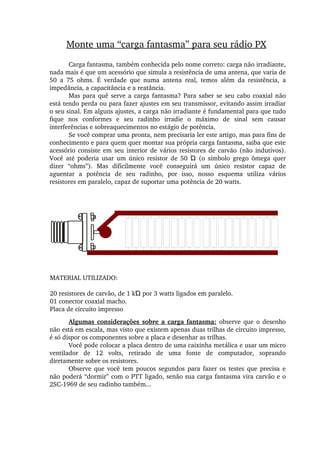 Monte uma “carga fantasma” para seu rádio PX
Carga fantasma, também conhecida pelo nome correto: carga não irradiante, 
nada mais é que um acessório que simula a resistência de uma antena, que varia de 
50  a  75  ohms.  É  verdade  que  numa  antena  real,  temos  além  da  resistência,  a 
impedância, a capacitância e a reatância.
Mas para quê serve a carga fantasma? Para saber se seu cabo coaxial não 
está tendo perda ou para fazer ajustes em seu transmissor, evitando assim irradiar 
o seu sinal. Em alguns ajustes, a carga não irradiante é fundamental para que tudo 
fique  nos  conformes  e  seu  radinho  irradie  o  máximo  de  sinal  sem  causar 
interferências e sobreaquecimentos no estágio de potência.
Se você comprar uma pronta, nem precisaria ler este artigo, mas para fins de 
conhecimento e para quem quer montar sua própria carga fantasma, saiba que este 
acessório consiste em seu interior de vários resistores  de carvão (não indutivos). 
Você  até  poderia  usar  um  único  resistor  de  50    (o  símbolo  grego  ômega  quer Ώ
dizer  “ohms”).  Mas  dificilmente  você  conseguirá  um  único  resistor  capaz  de 
aguentar  a  potência  de  seu  radinho,  por  isso,  nosso  esquema  utiliza  vários 
resistores em paralelo, capaz de suportar uma potência de 20 watts.
MATERIAL UTILIZADO:
20 resistores de carvão, de 1 kΏ por 3 watts ligados em paralelo.
01 conector coaxial macho.
Placa de circuito impresso
Algumas considerações sobre a carga fantasma: observe que o desenho 
não está em escala, mas visto que existem apenas duas trilhas de circuito impresso, 
é só dispor os componentes sobre a placa e desenhar as trilhas.
Você pode colocar a placa dentro de uma caixinha metálica e usar um micro 
ventilador  de  12  volts,  retirado  de  uma  fonte  de  computador,  soprando 
diretamente sobre os resistores.
Observe  que você tem poucos  segundos  para  fazer  os  testes  que  precisa  e 
não poderá “dormir” com o PTT ligado, senão sua carga fantasma vira carvão e o 
2SC­1969 de seu radinho também...
 