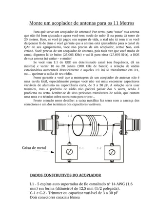 L -1
C -1 C -2
Monte um acoplador de antenas para os 11 Metros
Para quê serve um acoplador de antenas? Por certo, para “casar” sua antena 
que não foi bem ajustada e agora você tem medo de subir lá na ponta da torre de 
20 metros. Bom, se você já pagou seu seguro de vida, a xtal não tá nem aí se você 
despencar lá de cima e você garante que a antena está ajustadinha para o canal de 
QAP  de  seu  agrupamento,  você  não  precisa  de  um  acoplador,  certo?  Não,  está 
errado. Você precisa de um acoplador de antenas, pois toda vez que você muda de 
canal, digamos lá de baixo (25.005 KHz) e vai lá para cima (27.895 KHz), a ROE 
de sua antena irá variar – e muito!
Se  você  tem  1:1  de  ROE  em  determinado  canal  (ou  frequência,  dá  na 
mesma)  e  variar  10  ou  20  canais  (200  KHz  de  banda)  a  relação  de  ondas 
estacionárias  aumentará  drasticamente  e  aqueles  1:1  irá  se  transformar  em  3:1, 
ou.... queimar a saída de seu rádio.
Posso garantir a você que a montagem de um acoplador de antenas não é 
uma  tarefa  fácil,  especialmente  porque  você  não  vai  mais  encontrar  capacitores 
variáveis  de  alumínio  na  capacitância  certa,  de  3  a  30  pF.  A  solução  seria  usar 
trimmers,  mas  a  potência  do  rádio  não  poderá  passar  dos  5  watts,  senão  é 
problema na certa. Lembre­se de seus preciosos transistores de saída, que custam 
uma nota e o técnico cobra outra nota para trocar...
Preste atenção neste detalhe: a caixa metálica faz terra com a carcaça dos 
conectores e um dos terminais dos capacitores variáveis.
DADOS CONSTRUTIVOS DO ACOPLADOR
L1 ­ 5 espiras auto suportadas de fio esmaltado nº 14 AWG (1,6 
mm) em forma (diâmetro) de 12,5 mm (1/2 polegada).
C­1 e C­2 ­ Trimmer ou capacitor variável de 3 a 30 pF
Dois conectores coaxiais fêmea
Caixa de metal
 