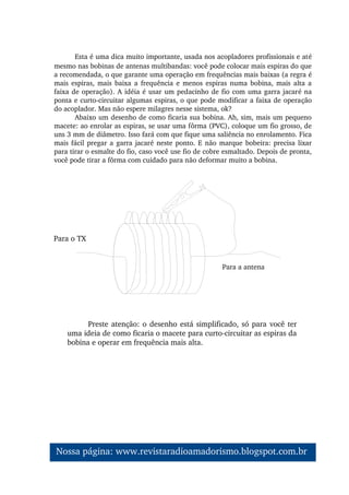 Esta é uma dica muito importante, usada nos acopladores profissionais e até 
mesmo nas bobinas de antenas multibandas: você pode colocar mais espiras do que 
a recomendada, o que garante uma operação em frequências mais baixas (a regra é 
mais espiras,  mais  baixa a  frequência  e menos espiras  numa bobina, mais alta a 
faixa de operação). A idéia é usar um pedacinho de fio com uma garra jacaré na 
ponta e curto­circuitar algumas espiras, o que pode modificar a faixa de operação 
do acoplador. Mas não espere milagres nesse sistema, ok?
Abaixo um desenho de como ficaria sua bobina. Ah, sim, mais um pequeno 
macete: ao enrolar as espiras, se usar uma fôrma (PVC), coloque um fio grosso, de 
uns 3 mm de diâmetro. Isso fará com que fique uma saliência no enrolamento. Fica 
mais fácil pregar a garra jacaré neste ponto. E não marque bobeira: precisa lixar 
para tirar o esmalte do fio, caso você use fio de cobre esmaltado. Depois de pronta, 
você pode tirar a fôrma com cuidado para não deformar muito a bobina.
Para o TX
Para a antena
Preste atenção: o desenho está simplificado, só para você ter 
uma ideia de como ficaria o macete para curto­circuitar as espiras da 
bobina e operar em frequência mais alta.
Nossa página: www.revistaradioamadorismo.blogspot.com.br 
 