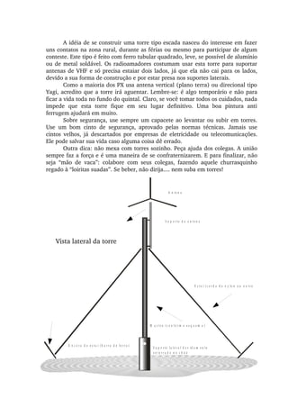 A n t e n a
E s t a i   ( c o r d a   d e   n y lo n   o u   o u t r o
Â n c o r a   d o   e s t a i   ( b a r r a   d e   f e r r o )
M a s t r o   ( c o n f o r m e   e s q u e m a )
S u p o r t e   la t e r a l   d e v i d a m e n t e
e n t e r r a d o   n o   c h ã o
S u p o r t e   d a   a n t e n a
A idéia de se construir uma torre tipo escada nasceu do interesse em fazer 
uns contatos na zona rural, durante as férias ou mesmo para participar de algum 
conteste. Este tipo é feito com ferro tubular quadrado, leve, se possível de alumínio 
ou de metal soldável. Os radioamadores costumam usar esta torre para suportar 
antenas de VHF e só precisa estaiar dois lados, já que ela não cai para os lados, 
devido a sua forma de construção e por estar presa nos suportes laterais.
Como a maioria dos PX usa antena vertical (plano terra) ou direcional tipo 
Yagi, acredito que a torre irá aguentar. Lembre­se: é algo temporário e não para 
ficar a vida toda no fundo do quintal. Claro, se você tomar todos os cuidados, nada 
impede  que  esta  torre  fique  em  seu  lugar  definitivo.  Uma  boa  pintura  anti 
ferrugem ajudará em muito.
Sobre segurança, use sempre um capacete ao levantar ou subir em torres. 
Use  um  bom  cinto  de  segurança,  aprovado  pelas  normas  técnicas.  Jamais  use 
cintos  velhos,  já  descartados  por  empresas  de  eletricidade  ou  telecomunicações. 
Ele pode salvar sua vida caso alguma coisa dê errado.
Outra dica: não mexa com torres sozinho. Peça ajuda dos colegas. A união 
sempre faz a força e é uma maneira de se confraternizarem. E para finalizar, não 
seja  “mão  de  vaca”:  colabore  com  seus  colegas,  fazendo  aquele  churrasquinho 
regado à “loiritas suadas”. Se beber, não dirija.... nem suba em torres!
Vista lateral da torre
 