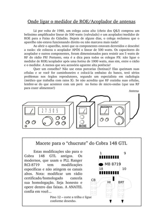 Onde ligar o medidor de ROE/Acoplador de antenas
Lá  por  volta  de  1980,  um  colega  caixa  alta  (cheio  dos  Q$J)  comprou  um 
belíssimo amplificador linear de 500 watts (valvulado) e um acoplador/medidor de 
ROE  para  a  Faixa  do  Cidadão.  Depois  de  alguns  dias,  o  colega  reclamou  que  o 
aparelho não estava funcionando direito ou não marcava mais nada!
Ao abrir o aparelho, notei que os componentes estavam derretidos e descobri 
a razão: ele colocou o acoplador APÓS o linear de 500 watts. Os capacitores do 
acoplador e outros componentes, foram dimensionados para resistir aos 5 watts de 
RF  do  rádio  PX!  Portanto,  esta  é  a  dica  para  todos  os  colegas  PX:  não  ligue  o 
medidor de ROE/acoplador após uma botina de 1000 watts, mas sim, entre o rádio 
e o medidor. A menos que seu acessório aguente alta potência!
Quer  um  conselho?  Não  use  estas  porcarias  (botinas)!  Elas queimam  suas 
células  e  se  você  for  caminhoneiro  e  colocá­la  embaixo  do  banco,  terá  sérios 
problemas  nos  õrgãos  reprodutores,  segundo  um  especialista  em  radiologia 
(médico que trabalha com raios X). Se não acredita que RF cozinha suas células, 
lembre­se  do  que  acontece com  um  perú    no  forno  de micro­ondas  (que usa RF 
para cozer alimentos!)
2 7 .5 0 5
Antena
ROE
BOTINHA
1 9
18 10
BRTHI
CB
Pino 12 – corte a trilha e ligue 
conforme desenho.
MB 8719
Macete para o “chucrute” do Cobra 148 GTL
Estas modificações são para o 
Cobra  148  GTL  antigos.  Os 
modernos, que usam o PLL Ranger 
RCI­8719  tem  modificações 
específicas e não atingem os canais 
altos.  Nota:  modificar  um  rádio 
certificado/homologado  cancela 
sua  homologação.  Seja  honesto  e 
opere dentro das faixas. A ANATEL 
confia em você...
 
