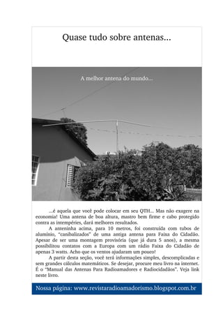 ...é aquela que você pode colocar em seu QTH... Mas não exagere na 
economia!  Uma  antena  de boa  altura,  mastro  bem firme  e cabo  protegido 
contra as intempéries, dará melhores resultados.
A  anteninha  acima,  para  10  metros,  foi  construída  com  tubos  de 
alumínio,  “canibalizados”  de  uma  antiga  antena  para  Faixa  do  Cidadão. 
Apesar  de  ser  uma  montagem  provisória  (que  já  dura  5  anos),  a  mesma 
possibilitou  contatos  com  a  Europa  com  um  rádio  Faixa  do  Cidadão  de 
apenas 3 watts. Acho que os ventos ajudaram um pouco!
A partir desta seção, você terá informações simples, descomplicadas e 
sem grandes cálculos matemáticos. Se desejar, procure meu livro na internet. 
É o “Manual das Antenas Para Radioamadores e Radiocidadãos”. Veja link 
neste livro.
Quase tudo sobre antenas...
Nossa página: www.revistaradioamadorismo.blogspot.com.br 
A melhor antena do mundo...
 