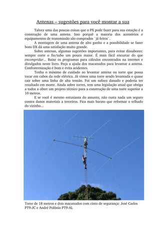 Antenas – sugestões para você montar a sua
Talvez uma das poucas coisas que o PX pode fazer para sua estação é a 
construção  de  uma  antena.  Isso  porquê  a  maioria  dos  acessórios  e 
equipamentos de transmissão são comprados `já feitos`.
A montagem de uma antena de alto ganho e a possibilidade se fazer 
bons DX dá uma satisfação muito grande.
Sobre antenas, algumas sugestões importantes, para evitar dissabores: 
sempre  corte  o  fio/tubo  um  pouco  maior.  É  mais  fácil  encurtar  do  que 
encompridar...  Baixe  os  programas  para  cálculos  encontrados  na  internet  e 
divulgados neste livro. Peça a ajuda dos macanudos para levantar a antena. 
Confraternização é bom e evita acidentes.
Tenha  o  máximo  de  cuidado  ao  levantar  antena  ou  torre  que  possa 
tocar em cabos da rede elétrica. Já vimos uma torre sendo levantada e quase 
cair  sobre  uma  linha  de  alta  tensão.  Foi  um  sufoco  danado  e  poderia  ter 
resultado em morte. Ainda sobre torres, tem uma legislação atual que obriga 
a todos a obter um projeto técnico para a construção de uma torre superior a 
10 metros.
E se você é mesmo entusiasta do assunto, não custa nada um seguro 
contra danos materiais a terceiros. Fica mais barato que reformar o telhado 
do vizinho...
Torre de 18 metros e dois macanudos com cinto de segurança: José Carlos 
PT9­JC e André Polônio PT9­AL
 