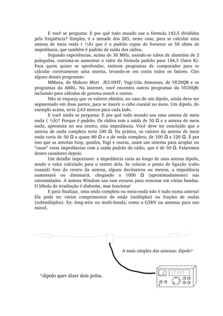 E você se pergunta: E por quê todo mundo usa a fórmula 142,5 divididos 
pela  freqüência?  Simples,  é  a  metade  dos  285,  neste  caso,  para  se  calcular  uma 
antena  de  meia  onda  (  ½ )  que  é  o  padrão  capaz  de  fornecer  os  50  ohms  de λ
impedância, que também é padrão de saída dos rádios.
Segundo experiências, acima de 30 MHz, usando­se tubos de alumínio de 2 
polegadas, costuma­se aumentar o valor da fórmula padrão para 144,3 (fator K). 
Para  quem  quiser  se  aprofundar,  existem  programas  de  computador  para  se 
calcular  corretamente  uma  antena,  levando­se  em  conta  todos  os  fatores.  Cito 
alguns desses programas:
MMana,  de  Makoto  Mori    JE3­HHT;  Yagi­Uda  Antennas,  de  VE3SQB  e  os 
programas  da  ARRL.  Na  internet,  você  encontra  outros  programas  do  VE3SQB, 
incluindo para cálculos de gamma­match e outros.
Não se esqueça que os valores obtidos, no caso de um dipolo, ainda deve ser 
segmentado em duas partes, para se inserir o cabo coaxial no meio. Um dipolo, do 
exemplo acima, teria 2,63 metros para cada lado.
E você ainda se pergunta: E por quê todo mundo usa uma antena de meia 
onda ( ½ )? Porque é padrão. Os rádios tem a saída de 50   e a antena de meia λ Ω
onda,  apresenta  no  seu  centro,  esta  impedância.  Você  deve  ter  concluído  que  a 
antena de onda completa teria 100  . Na prática, os valores da antena de meia Ω
onda varia de 50   a quase 80   e a de onda completa, de 100   a 120  . É por Ω Ω Ω Ω
isso que as antenas loop, quadra, Yagi e outras, usam um sistema para acoplar ou 
“casar” estas impedâncias com a saída padrão do rádio, que é de 50  . Falaremos Ω
destes casadores depois.
Um detalhe importante: a impedância varia ao longo de uma antena dipolo, 
sendo o valor calculado para o centro dela. Se colocar o ponto de ligação (cabo 
coaxial)  fora  do  centro  da  antena,  alguns  decímetros  ou  metros,  a  impedância 
aumentará  ou  diminuirá,  chegando  a  1000    (aproximadamente)  nas Ω
extremidades. A antena Windom usa esse recurso para ressonar em várias bandas. 
O lóbulo de irradiação é disforme, mas funciona!
E para finalizar, uma onda completa ou meia­onda não é tudo numa antena! 
Ela  pode  ter  vários  comprimentos  de  onda  (múltiplos)  ou  frações  de  ondas 
(submúltiplos). Ex: long­wire ou multi­banda, como a G5RV ou antenas para uso 
móvel.
2 7 .5 0 5
A mais simples das antenas: dipolo*
*dipolo quer dizer dois polos.
 