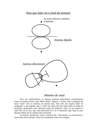 Máximo de sinal
Antena dipolo
As setas indicam a máxima 
irradiação
Para que lado vai o sinal da antena?
Antena direcional
Para  seu  conhecimento,  as  antenas  verticais  (polarizadas  verticalmente) 
como as antenas móveis, tipo “Maria Mole”, “Ringo”, e outras, tem a vantagem do 
sinal  “casar”  com  as  antenas  do  mesmo  tipo.  Elas  tem  um  ângulo  baixo  de 
irradiação, o que significa que o “salto” da onda será feito bem baixo na linha do 
horizonte, garantindo uma cobertura maior de distância. Claro, se seu negócio é 
fazer DX, vai ter que usar uma direcional de 4 ou 5 elementos, tipo Yagi ou uma 
Quadra Cúbica de no mínimo dois elementos.
As antenas direcionais, como o nome já diz, “direcionam” ou concentram o 
sinal numa única direção, tanto em transmissão como em recepção.
 