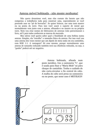 Antena móvel bobinada ­ não monte nenhuma!
Não  quero  desanimar  você,  mas  elas  custam  tão  barato  que  não 
compensa  a  trabalheira  toda  para  construir  uma,  especialmente  se  você 
pretende usar no “pé de borracha”. Se quiser brincar, use uma num mastro 
ou  na  ponta  da  torre.  Para  isso  você  usará  o  suporte  de  metal  que 
normalmente vem junto com a antena, afixando­o no mastro ou na própria 
torre. Nem vou citar nomes de fabricantes de antenas (não patrocinaram o 
livro, né?) pois todos conhecem as marcas do mercado.
Mas talvez você queira saber qual a finalidade de uma bobina numa 
antena. Simples, ela “encolhe” o tamanho físico da antena. Por isso você usa 
uma antena dez vezes menor que um dipolo de meia onda em seu caminhão, 
com  ROE  1:1.  A  vantagem?  Só  essa  mesmo,  porque  normalmente  uma 
antena de tamanho reduzido também terá sua eficiência reduzida, ou seja, o 
“ganho” poderá até ser negativo.
Antena  bobinada,  afixada  num 
poste metálico. Use a cantoneira “L”, que 
é usada para fixar a “Maria Mole” no pára 
choque de caminhão. Tenha o cuidado de 
não curto­circuitar o fio central do cabo. 
A malha do cabo será presa na cantoneira 
ou no poste, que neste caso é METÁLICO!
2 7 .5 0 5
 