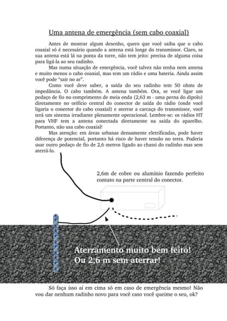 Uma antena de emergência (sem cabo coaxial)
Antes  de  mostrar  algum  desenho,  quero  que  você  saiba  que  o  cabo 
coaxial só é necessário quando a antena está longe do transmissor. Claro, se 
sua antena está lá na ponta da torre, não tem jeito: precisa de alguma coisa 
para ligá­la ao seu radinho.
Mas numa situação de emergência, você talvez não tenha nem antena 
e muito menos o cabo coaxial, mas tem um rádio e uma bateria. Ainda assim 
você pode “sair no ar”.
Como  você  deve  saber,  a  saída  do  seu  radinho  tem  50  ohms  de 
impedância.  O  cabo  também.  A  antena  também.  Ora,  se  você  ligar  um 
pedaço de fio no comprimento de meia onda (2,63 m ­ uma perna do dipolo) 
diretamente  no  orifício  central  do  conector  de  saída  do  rádio  (onde  você 
ligaria o conector do cabo coaxial) e aterrar a carcaça do transmissor, você 
terá um sistema irradiante plenamente operacional. Lembre­se: os rádios HT 
para  VHF  tem  a  antena  conectada  diretamente  na  saída  do  aparelho. 
Portanto, não usa cabo coaxial!
Mas atenção: em áreas urbanas densamente eletrificadas, pode haver 
diferença de potencial, portanto há risco de haver tensão no terra. Poderia 
usar outro pedaço de fio de 2,6 metros ligado ao chassi do radinho mas sem 
aterrá­lo.
Aterramento muito bem feito!
Ou 2,6 m sem aterrar!
Só faça isso aí em cima só em caso de emergência mesmo! Não 
vou dar nenhum radinho novo para você caso você queime o seu, ok?
2,6m de cobre ou alumínio fazendo perfeito 
contato na parte central do conector.
 