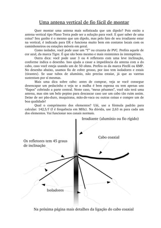 Uma antena vertical de fio fácil de montar
Quer  montar  uma  antena  mais  sofisticada  que  um  dipolo?  Pois  então  a 
antena vertical tipo Plano Terra pode ser a solução para você. E quer saber de uma 
coisa? Seu ganho é o mesmo que um dipolo, mas pelo fato de seu irradiante estar 
na vertical, é indicada para DX e funciona muito bem em contatos locais com os 
caminhoneiros ou estações móveis em geral.
Como isolador, você pode usar um “T” ou cruzeta de PVC. Prefira aquele de 
cor azul, da marca Tigre. É que são bons mesmo e mais resistentes às intempéries.
Outra  dica:  você  pode  usar  3  ou  4  refletores  com  uma  leve  inclinação, 
conforme indica o desenho. Isso ajuda a casar a impedância da antena com a do 
cabo, caso você esteja usando um de 50 ohms. Prefira os da marca Pirelli ou KMP. 
No  desenho  abaixo,  usamos  fio  de  cobre  grosso,  por  isso  tem  isoladores  e  estais 
(tirantes).  Se  usar  tubos  de  alumínio,  não  precisa  estaiar,  já  que  as  varetas 
sustentam por sí mesmas.
Mais  uma  dica  sobre  cabo:  antes  de  comprar,  veja  se  você  consegue 
desencapar  um  pedacinho  e  veja  se  a  malha  é  bem  espessa  ou  tem  apenas  uns 
“fiapos” cobrindo a parte central. Neste caso, “meus pêsames”, você não terá uma 
antena, mas sim um belo pepino para descascar caso use um cabo tão ruim assim. 
Deixe de ser pão­duro, muquirana, mão­de­vaca ou outras coisas e compre um de 
boa qualidade!
Qual  o  comprimento  dos  elementos?  Uái,  use  a  fórmula  padrão  para 
calcular: 142,5/f (f é frequência em MHz). Na dúvida, use 2,63 m para cada um 
dos elementos. Vai funcionar nos canais normais.
Os refletores tem 45 graus 
de inclinação
Cabo coaxial
Isoladores
Irradiante (alumínio ou fio rígido)
Na próxima página mais detalhes da ligação do cabo coaxial
 
