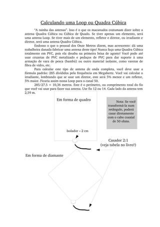 Calculando uma Loop ou Quadra Cúbica
“A rainha das antenas”. Isso é o que os macanudos costumam dizer sobre a 
antena  Quadra  Cúbica  ou  Cúbica  de  Quado.  Se  tiver  apenas  um  elemento,  será 
uma antena Loop. Se tiver mais de um elemento, refletor e diretor, ou irradiante e 
diretor, será uma antena Quadra Cúbica.
Endosso o que o pessoal dos Onze Metros dizem, mas acrescento: dá uma 
trabalheira danada fabricar uma antena deste tipo! Nunca faça uma Quadra Cúbica 
totalmente  em  PVC,  pois  ela  desaba  na  primeira  brisa  de  agosto!  Você  pode  até 
usar  cruzetas  de  PVC  metalizado  e  pedaços  de  PVC  para  dar  suporte  à  uma 
armação  de  vara  de  pesca  (bambú)  ou  outro  material  isolante,  como  varetas  de 
fibra de vidro, etc.
Para  calcular  este  tipo  de  antena  de  onda  completa,  você  deve  usar  a 
fórmula padrão: 285 divididos pela frequência em Megahertz. Você vai calcular o 
irradiante, lembrando que se usar um diretor, este será 5% menor e um refletor, 
5% maior. Ficaria assim nossa Loop para o canal 50.
285/27.5 = 10,36 metros. Este é o perímetro, ou comprimento total do fio 
que você vai usar para fazer sua antena. Use fio 12 ou 14. Cada lado da antena tem 
2,59 m.
Isolador – 2 cm
Casador 2:1
(veja tabela no livro!)
Em forma de diamante
Em forma de quadro Nota: Se você 
transformá­la num 
retângulo, poderá 
casar diretamente 
com o cabo coaxial 
de 50 ohms.
 