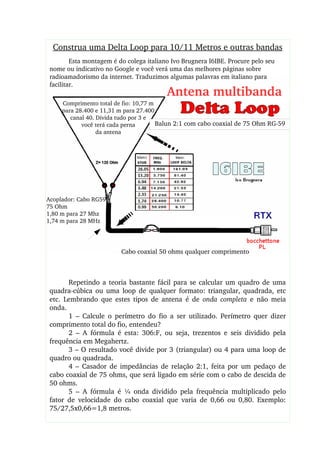 Construa uma Delta Loop para 10/11 Metros e outras bandas
Esta montagem é do colega italiano Ivo Brugnera I6IBE. Procure pelo seu 
nome ou indicativo no Google e você verá uma das melhores páginas sobre 
radioamadorismo da internet. Traduzimos algumas palavras em italiano para 
facilitar.
Balun 2:1 com cabo coaxial de 75 Ohm RG­59
Cabo coaxial 50 ohms qualquer comprimento
Acoplador: Cabo RG59
75 Ohm
1,80 m para 27 Mhz
1,74 m para 28 MHz
Comprimento total de fio: 10,77 m 
para 28.400 e 11,31 m para 27.400
canal 40. Divida tudo por 3 e
você terá cada perna
da antena
Antena multibanda
Repetindo a teoria bastante fácil para se calcular um quadro de uma 
quadra­cúbica  ou  uma  loop  de  qualquer  formato:  triangular,  quadrada,  etc 
etc.  Lembrando  que  estes  tipos  de  antena  é  de  onda  completa  e  não  meia 
onda.
1  –  Calcule  o  perímetro  do  fio  a  ser  utilizado.  Perímetro  quer  dizer 
comprimento total do fio, entendeu?
2  –  A  fórmula  é  esta:  306:F,  ou  seja,  trezentos  e  seis  dividido  pela 
frequência em Megahertz.
3 – O resultado você divide por 3 (triangular) ou 4 para uma loop de 
quadro ou quadrada.
4  –  Casador  de  impedâncias  de  relação  2:1,  feita  por  um  pedaço  de 
cabo coaxial de 75 ohms, que será ligado em série com o cabo de descida de 
50 ohms.
5  –  A  fórmula  é  ¼  onda  dividido  pela  frequência  multiplicado  pelo 
fator  de  velocidade  do  cabo  coaxial  que  varia  de  0,66  ou  0,80.  Exemplo: 
75/27,5x0,66=1,8 metros.
 