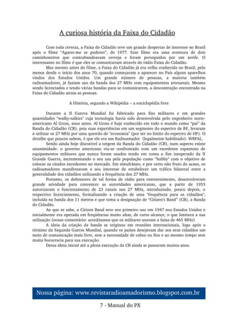 A curiosa história da Faixa do Cidadão
Com toda certeza, a Faixa do Cidadão teve um grande despertar de interesse no Brasil 
após  o  filme  “Agarre­me  se  puderes”,  de  1977.  Esse  filme  era  uma  aventura  de  dois 
caminhoneiros  que  contrabandeavam  cerveja  e  foram  perseguidos  por  um  xerife.  O 
interessante no filme é que eles se comunicavam através do rádio Faixa do Cidadão.
Mas mesmo antes do filme, a Faixa do Cidadão já era velha conhecida no Brasil, pelo 
menos desde o início dos anos 70, quando começaram a aparecer no País alguns aparelhos 
vindos  dos  Estados  Unidos.  Um  grande  número  de  pessoas,  a  maioria  também 
radioamadores, já faziam uso da banda dos 27 MHz com equipamentos artesanais. Mesmo 
sendo licenciados e tendo várias bandas para se comunicarem, a descontração encontrada na 
Faixa do Cidadão atraia as pessoas.
A História, segundo a Wikipédia – a enciclopédia livre
Durante  a  II  Guerra  Mundial  foi  fabricado  para  fins  militares  e  em  grandes 
quantidades “walky­talkies" cuja tecnologia havia sido desenvolvida pelo engenheiro norte­
americano Al Gross, anos antes. Al Gross é hoje conhecido em todo o mundo como “pai” da 
Banda do Cidadão (CB), pois suas experiências em um segmento do espectro de RF, levaram 
a utilizar os 27 MHz por uma questão de "economia" (por ser no limite do espectro de HF). O 
detalhe que poucos sabem, é que ele era um Radioamador  (legalmente habilitado): W8PAL.
Sendo ainda hoje discutível a origem da Banda do Cidadão (CB), num aspecto existe 
unanimidade:  o  governo  americano  viu­se  confrontado  com  um  excedente  espantoso  de 
equipamentos  militares  que  nunca  foram  usados  tendo  em  conta  o  fim  inesperado  da  II 
Grande Guerra, incrementando o seu usa pela população como “hobby" com o objetivo de 
colocar os citados excedentes no mercado. Em simultâneo, e por certo não fruto do acaso, os 
radioamadores  manifestaram  o  seu  interesse  de  estabelecer  um  tráfico  bilateral  entre  a 
generalidade dos cidadãos utilizando a frequência dos 27 MHz.
Portanto,  os  defensores  de  tal  forma  de  rádio  para  entretenimento,  desenvolveram 
grande  atividade  para  convencer  as  autoridades  americanas,  que  a  partir  de  1953 
autorizaram  o  funcionamento  de  23  canais  nos  27  MHz,  introduzindo,  pouco  depois,  o 
respectivo  licenciamento,  formalizando  a  criação  de  uma  "frequência  para  os  cidadãos", 
incluída na banda dos 11 metros e que toma a designação de “Citizen’s Band” (CB), a Banda 
do Cidadão.
Ao que se sabe, a Citizen Band teve seu primeiro uso em 1947 nos Estados Unidos e 
inicialmente era operada em freqüências muito altas, de curto alcance, o que limitava a sua 
utilização (nosso comentário: acreditamos que os militares usavam a faixa de 465 MHz)
A  ideia  da  criação  da  banda  se  originou  em  reuniões  internacionais,  logo  após  o 
término da Segunda Guerra Mundial, quando os países desejavam dar aos seus cidadãos um 
meio de comunicação mais livre, sem a necessidade de cabos ou fios e ao mesmo tempo sem 
muita burocracia para sua execução.
Dessa ideia inicial até a plena execução da CB ainda se passaram muitos anos.
7 ­ Manual do PX
Nossa página: www.revistaradioamadorismo.blogspot.com.br 
 