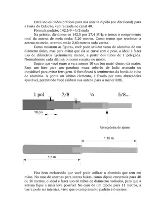 Estes são os dados práticos para sua antena dipolo (ou direcional) para 
a Faixa do Cidadão, centralizada no canal 40.
Fórmula padrão: 142,5/F=1/2 onda
Na prática, dividimos os 142,5 por 27,4 MHz e temos o comprimento 
total  da  antena  de  meia  onda:  5,20  metros.  Como  temos  que  seccionar  a 
antena no meio, teremos então 2,60 metros cada vareta.
Como mostram as figuras, você pode utilizar varas de alumínio de um 
diâmetro único, mas para evitar que ela se curve com o peso, o ideal é fazer 
uso  de  diâmetros  ligeiramente  menor,  a  partir  dos  tubos  de  1  polegada. 
Normalmente cada diâmetro menor encaixa no maior.
Sugiro que você entre a vara menor 10 cm (ou mais) dentro da maior. 
Faça  um  furo  para  um  parafuso  rosca  soberba  de  latão  cromado  ou 
inoxidável para evitar ferrugem. O furo ficará 6 centímetros da borda do tubo 
de  alumínio.  A  ponta  ou  último  elemento,  é  fixado  por  uma  abraçadeira 
ajustável, permitindo você calibrar sua antena para a menor ROE.
Abraçadeira de ajuste
1 pol 7/8  ¾ 5/8...
10 cm
1,5 m
1,10 m
Fica  bem  esclarecido  que  você  pode  utilizar  o  alumínio  que  tem  em 
mãos. No caso de antenas para outras faixas, como dipolo encurtada para 40 
ou 20 metros, o ideal é fazer uso de tubos de diâmetros variados, para que a 
antena fique a mais leve possível. No caso de um dipolo para 11 metros, a 
barra pode ser inteiriça, visto que o comprimento padrão é 6 metros.
 