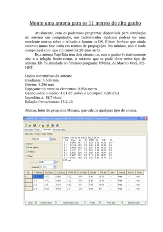 Atualmente, com os poderosos programas disponíveis para simulação 
de  antenas  em  computador,  um  radioamador  mediano  poderá  ter  uma 
excelente antena sobre o telhado e faturar os DX. É bom lembrar que ainda 
estamos numa fase ruim em termos de propagação. No mínimo, não é nada 
comparável com  que tínhamos há 20 anos atrás.
Esta antena Yagi­Uda tem dois elementos, mas o ganho é relativamente 
alto  e  a  relação  frente­costas,  o  máximo  que  se  pode  obter  neste  tipo  de 
antena. Ela foi simulada no fabuloso programa MMana, de Macoto Mori, JE3­
HHT.
Dados construtivos da antena:
Irradiante: 5.506 mm
Diretor: 5.296 mm
Espaçamento entre os elementos: 0,954 metro
Ganho sobre o dipolo: 4,81 dB (sobre o isotrópico: 6,96 dBi)
Impedância: 18,7 ohms
Relação frente/costas: 15,2 dB
Abaixo, fotos do programa Mmana, que calcula qualquer tipo de antena.
Monte uma antena para os 11 metros de alto ganho
 