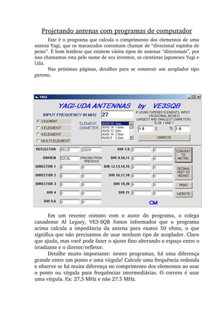 Este é o programa que calcula o comprimento dos elementos de uma 
antena Yagi, que os macanudos costumam chamar de “direcional espinha de 
peixe”. É bom lembrar que existem vários tipos de antenas “direcionais”, por 
isso chamamos esta pelo nome de seu inventor, os cientistas japoneses Yagi e 
Uda.
Nas  próximas  páginas,  detalhes  para  se  construir  um  acoplador  tipo 
gamma.
Projetando antenas com programas de computador
Em  um  recente  contato  com  o  autor  do  programa,  o  colega 
canadense  Al  Legary,  VE3­SQB  fomos  informados  que  o  programa 
acima  calcula  a  impedância  da  antena  para  exatos  50  ohms,  o  que 
significa que não precisamos de usar nenhum tipo de acoplador. Claro 
que ajuda, mas você pode fazer o ajuste fino alterando o espaço entre o 
irradiante e o diretor/refletor.
Detalhe  muito  importante:  nestes  programas,  há  uma  diferença 
grande entre um ponto e uma vírgula! Calcule uma frequência redonda 
e observe se há muita diferença no comprimento dos elementos ao usar 
o  ponto  ou  vírgula  para  frequências  intermediárias.  O  correto  é  usar 
uma vírgula. Ex: 27,5 MHz e não 27.5 MHz.
 