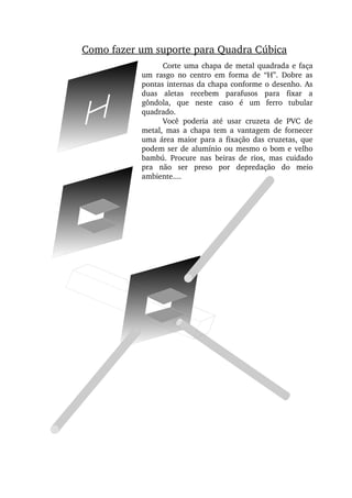 Como fazer um suporte para Quadra Cúbica
Corte uma chapa de metal quadrada e faça 
um  rasgo  no  centro  em  forma  de  “H”.  Dobre  as 
pontas internas da chapa conforme o desenho. As 
duas  aletas  recebem  parafusos  para  fixar  a 
gôndola,  que  neste  caso  é  um  ferro  tubular 
quadrado.
Você  poderia  até  usar  cruzeta  de  PVC  de 
metal,  mas  a  chapa  tem  a  vantagem  de  fornecer 
uma  área  maior  para  a  fixação  das  cruzetas,  que 
podem ser de alumínio ou mesmo o bom e velho 
bambú.  Procure  nas  beiras  de  rios,  mas  cuidado 
pra  não  ser  preso  por  depredação  do  meio 
ambiente....
 