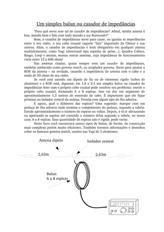 2 7 .5 0 5
“Para quê serve esse tal de casador de impedâncias? Afinal, minha antena é 
boa, manda bem e falo com todo mundo e seu Raimundo!”
Bom, o casador de impedâncias serve para casar, ou igualar as impedâncias 
entre  o  seu  rádio,  o  seu  cabo  coaxial  (aquele  “lixo”  importado  da  China)  e  sua 
antena.  Aliás,  o  casador  de  impedâncias  é  ítem  obrigatório  em  qualquer  antena 
multielementos,  como  Yagi  (direcional  tipo  espinha  de  peixe...),  Quadra  Cúbica, 
Ringo, Loop e muitas, muitas outras antenas, cuja impedância de funcionamento 
varia entre 12 a 600 ohms!
Nas  antenas  citadas,  quase  sempre  vem  um  casador  de  impedâncias, 
também conhecido como gamma match, ou acoplador gamma. Serve para ajustar a 
ROE  da  antena  –  na  verdade,  casando  a  impedância  da  antena  com  o  cabo  e  a 
saída de 50 ohms de seu rádio.
Se  você  está  usando  um  dipolo  de  fio  ou  de  elemento  rígido  (tubos  de 
alumínio) e a ROE está, digamos, em 1,8 a 2:1 um simples balun ou casador de 
impedâncias feito com o próprio cabo coaxial pode resolver seu problema: enrole o 
próprio  cabo  coaxial,  formando  6  a  8  espiras.  Isso  vai  dar  um  segmento  de 
aproximadamente  1,3  metros  de  extensão  de  cabo.  É  importante  que  ele  fique 
próximo ao isolador central da antena. Prenda com algum tipo de fita adesiva.
E  agora,  qual  o  diâmetro  das  espiras?  Uma  sugestão:  marque  com  um 
pedaço de fita adesiva onde termina o comprimento do pedaço, segundo a tabela. 
Enrole aproximadamente o número de espiras ou voltas. Depois, é só ir afrouxando 
ou apertando as espiras até coincidir o número delas segundo a tabela, no nosso 
caso, 6 a 8 espiras. Essa quantidade de espiras não é rígida, pode variar.
Neste livro você encontrará outros tipos de balun, de ferrite, de construção 
mais complexa porém muito eficientes. Também teremos informações e desenhos 
sobre os famosos gamma match, usados nas Yagi de 3 elementos.
Um simples balun ou casador de impedâncias
Antena dipolo Isolador central
2,63m 2,63m
Balun
6 a 8 espiras
 