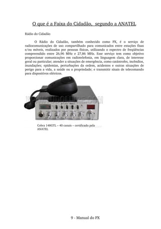 Rádio do Cidadão
O  Rádio  do  Cidadão,  também  conhecido  como  PX,  é  o  serviço  de 
radiocomunicações  de  uso  compartilhado  para  comunicados  entre  estações  fixas 
e/ou  móveis,  realizados  por  pessoas  físicas,  utilizando  o  espectro  de  freqüências 
compreendido  entre  26,96  MHz  e  27,86  MHz.  Esse  serviço  tem  como  objetivo 
proporcionar  comunicações  em  radiotelefonia,  em  linguagem  clara,  de  interesse 
geral ou particular; atender a situações de emergência, como catástrofes, incêndios, 
inundações;  epidemias,  perturbações  da  ordem,  acidentes  e  outras  situações  de 
perigo para a vida, a saúde ou a propriedade; e transmitir sinais de telecomando 
para dispositivos elétricos.
O que é a Faixa do Cidadão,  segundo a ANATEL
Cobra 148GTL – 40 canais – certificado pela
ANATEL
9 ­ Manual do PX
 