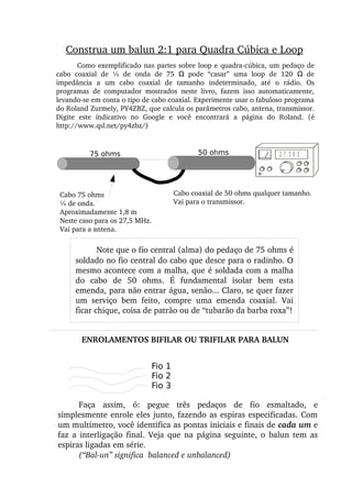 Como exemplificado nas partes sobre loop e quadra­cúbica, um pedaço de 
cabo  coaxial  de  ¼  de  onda  de  75    pode  “casar”  uma  loop  de  120    de Ω Ω
impedância  a  um  cabo  coaxial  de  tamanho  indeterminado,  até  o  rádio.  Os 
programas  de  computador  mostrados  neste  livro,  fazem  isso  automaticamente, 
levando­se em conta o tipo de cabo coaxial. Experimente usar o fabuloso programa 
do Roland Zurmely, PY4ZBZ, que calcula os parâmetros cabo, antena, transmissor. 
Digite  este  indicativo  no  Google  e  você  encontrará  a  página  do  Roland.  (é 
http://www.qsl.net/py4zbz/)
Cabo 75 ohms
¼ de onda.
Aproximadamente 1,8 m
Neste caso para os 27,5 MHz.
Vai para a antena.
Cabo coaxial de 50 ohms qualquer tamanho.
Vai para o transmissor.
75 ohms 50 ohms 2 7 .5 0 5
Note que o fio central (alma) do pedaço de 75 ohms é 
soldado no fio central do cabo que desce para o radinho. O 
mesmo acontece com a malha, que é soldada com a malha 
do  cabo  de  50  ohms.  É  fundamental  isolar  bem  esta 
emenda, para não entrar água, senão... Claro, se quer fazer 
um  serviço  bem  feito,  compre  uma  emenda  coaxial.  Vai 
ficar chique, coisa de patrão ou de “tubarão da barba roxa”!
Construa um balun 2:1 para Quadra Cúbica e Loop
ENROLAMENTOS BIFILAR OU TRIFILAR PARA BALUN
Fio 1
Fio 2
Fio 3
Faça  assim,  ó:  pegue  três  pedaços  de  fio  esmaltado,  e 
simplesmente enrole eles junto, fazendo as espiras especificadas. Com 
um multímetro, você identifica as pontas iniciais e finais de cada um e 
faz  a interligação  final.  Veja que  na  página seguinte, o  balun tem  as 
espiras ligadas em série.
(“Bal­un” significa  balanced e unbalanced)
 