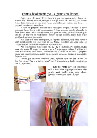 Fontes de alimentação – a gambiarra barata!
Nesta  parte  do  nosso  livro,  iremos  tratar  um  pouco  sobre  fontes  de 
alimentação. Se eu fosse você, compraria uma já pronta. No mercado tem muitas 
fontes  boas,  inclusive  as  modernas  fontes  chaveadas  que  custam  uma  fração  do 
preço de uma fonte convencional.
E  você  me  pergunta:  onde  eu  levo  vantagem?  Simples,  “maraca”:  a  fonte 
chaveada é mais leve e te dá mais amperes. A fonte comum, também chamada de 
fonte linear, feita com transformadores, são pesadas, muito pesadas, se você quer 
uns 20 a 30 amperes e o rendimento é menor, ou seja, esquenta muito mais, o que 
significa desperdício de energia.
Mas você está numa emergência, as “espiras” (dinheiro, tá?) estão curtas e 
você  simplesmente  tem  que  estar  no  ar.  Minha  sugestão:  use  uma  fonte  de 
computador, de preferência aquelas de micros antigos.
Nos conectores da fonte temos +5, ­5, +12 e +3,3 volts. Por padrão, os fios 
amarelos são de 12 volts e os pretos, o terra. A amperagem varia de 8 a 20 ou até 
mais. Infelizmente, essas fontes costumam fornecer menos de 12 volts, o que pode 
causar um escurecimento no painel ou até mesmo oscilações durante a modulação. 
Faça um teste.
Lembro que nas fontes modernas (ATX) é preciso ligar o fio VERDE com um 
dos  fios  pretos.  Esse  é  o  tal  de  “start”  que  é  acionado  pelo  botão  principal  do 
microcomputador.
Este  fio  verde  deve  ser  conectado 
(curto­circuitado) a qualquer um dos fios 
pretos.  Você  pode  usar  uma  chave 
liga/liga. Serve para ligar a fonte!
 