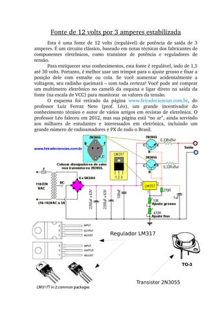 Fonte de 12 volts por 3 amperes estabilizada
Esta  é  uma  fonte  de  12  volts  (regulável)  de  potência  de  saída  de  3 
amperes. É um circuito clássico, baseado em notas técnicas dos fabricantes de 
componentes  eletrônicos,  como  transístor  de  potência  e  reguladores  de 
tensão.
Para enriquecer seus conhecimentos, esta fonte é regulável, indo de 1,5 
até 30 volts. Portanto, é melhor usar um trimpot para o ajuste grosso e fixar a 
posição  dele  com  esmalte  ou  cola.  Se  você  aumentar  acidentalmente  a 
voltagem, seu radinho queimará – com toda certeza! Você pode até comprar 
um  multímetro  eletrônico  no  camelô  da  esquina  e  ligar  direto  na  saída  da 
fonte (na escala de VCC) para monitorar  os valores da tensão.
O  esquema  foi  retirado  da  página  www.feiradeciencias.com.br,  do 
professor  Luiz  Ferraz  Neto  (prof.  Léo),  um  grande  incentivador  do 
conhecimento técnico e autor de vários artigos em revistas de eletrônica. O 
professor Léo faleceu em 2012, mas sua página está “no ar”, ainda servindo 
aos  milhares  de  estudantes  e  interessados  em  eletrônica,  incluindo  um 
grande número de radioamadores e PX de todo o Brasil.
Regulador LM317
Transistor 2N3055
 