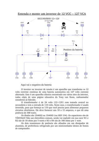 Entenda e monte um inversor de 12 VCC – 127 VCA
Aqui vai o positivo da bateria
Aqui vai o negativo da bateria
O inverter ou inversor de tensão é um aparelho que transforma os 12 
volts  corrente  contínua  de  uma  bateria  automotiva  em  127  volts  corrente 
alternada. Este é um aparelho clássico encontrado em vários sites da internet, 
todos  cópia  de  uma  página  educativa  do  Tony  van  Roon,  radioamador 
canadense já falecido.
O  transformador  é  de  24  volts  (12+12V)  com  tomada  central  no 
secundário e tem a entrada de 110 volts. Neste caso, o transformador é usado 
invertido, para que forneça os 110 que você precisa para alimentar pequenos 
circuitos eletrônicos. Ele deve fornecer uns 10 a 15 amperes, o que dá uma 
potência de 300 watts.
Os diodos são 1N4002 ou 1N4005 (ou HEP 154). Os capacitores são de 
TÂNTALO! Não use eletrolítico comum, senão vai explodir em sua cara! R1 e 
R2 são de 10 ohms por 5 watts e R3 e R4 são de 180 ohms por 1 watt.
Os  dois  transistores  de  potência  são  afixados  em  um  dissipador  de 
alumínio, de preferência refrigerado por um miniventilador destes de fontes 
de computador.
Positivo da bateria
SECUNDÁRIO 12+12V
N
 
