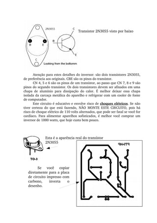 Transistor 2N3055 visto por baixo
Atenção para estes detalhes do inversor: são dois transistores 2N3055, 
de preferência aos originais. CBE são os pinos do transistor.
CN 4, 5 e 6 são os pinos de um transistor, ao passo que CN 7, 8 e 9 são 
pinos do segundo transistor. Os dois transistores devem ser afixados em uma 
chapa  de  alumínio  para  dissipação  do  calor.  É  melhor  deixar  essa  chapa 
isolada da carcaça metálica do aparelho e refrigerar com um cooler de fonte 
de computador.
Este circuito é educativo e envolve risco de choques elétricos. Se não 
tiver  certeza  do  que  está  fazendo,  NÃO  MONTE  ESTE  CIRCUITO,  pois  há 
risco de choque elétrico de 110 volts alternados, que pode ser fatal se você for 
cardíaco.  Para  alimentar  aparelhos  sofisticados,  é  melhor  você  comprar  um 
inversor de 1000 watts, que hoje custa bem pouco.
Esta é a aparência real do transístor
2N3055
Se  você  copiar 
diretamente para a placa 
de circuito impresso com 
carbono,  inverta  o 
desenho.
 