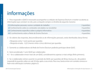 informações
1 - Para responder o QUIZ é necessário acompanhar as edições do Expresso Doctum e manter-se atento as
informações que constam no site, pois a enquete sempre se dividirá da seguinte maneira:
[1] Informações pessoais: nome e unidade de trabalho 2 questões
[2] Conhecimento sobre os conteúdos veiculados na newsletter 4 questões
[3] Conhecimento específico sobre o próprio informativo 4 questões
[4] E conhecimento sobre a Rede de Ensino Doctum 4 questões
2 - Os valores das respostas, desconsiderando as de informações pessoais, serão distribuídas dessa forma:
• Resposta certa: 1 (um) ponto por questão.
• Resposta errada: - 0,25 (menos vinte e cinco décimos) por questão.
3 - Somente os colaboradores da Rede de Ensino Doctum poderão participar deste QUIZ.
4 - Será considerado 1 (um) QUIZ por colaborador.
4.1 - Se o colaborador enviar mais de um QUIZ, consideraremos apenas o mais antigo (feito primeiro).
5 - Se o colaborador estiver ausente no período do QUIZ, por questões de férias, licença etc. ele poderá
respondê-lo quando voltar em até 30 dias após o seu envio. Para isso, basta entrar em contato conosco e
fazer esta solicitação (contatos: página 5).
2014 Comunicação Doctum Informações e Instruções do Quiz Doctum | 3
informaçõesdoquizinstruçõesdoquiz
 
