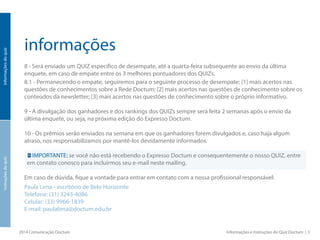 informações
8 - Será enviado um QUIZ específico de desempate, até a quarta-feira subsequente ao envio da última
enquete, em caso de empate entre os 3 melhores pontuadores dos QUIZs.
8.1 - Permanecendo o empate, seguiremos para o seguinte processo de desempate: [1] mais acertos nas
questões de conhecimentos sobre a Rede Doctum; [2] mais acertos nas questões de conhecimento sobre os
conteúdos da newsletter; [3] mais acertos nas questões de conhecimento sobre o próprio informativo.
9 - A divulgação dos ganhadores e dos rankings dos QUIZs sempre será feita 2 semanas após o envio da
última enquete, ou seja, na próxima edição do Expresso Doctum.
10 - Os prêmios serão enviados na semana em que os ganhadores forem divulgados e, caso haja algum
atraso, nos responsabilizamos por mantê-los devidamente informados.
IMPORTANTE: se você não está recebendo o Expresso Doctum e consequentemente o nosso QUIZ, entre
em contato conosco para incluirmos seu e-mail neste mailing.
Em caso de dúvida, fique a vontade para entrar em contato com a nossa profissional responsável:
Paula Lima - escritório de Belo Horizonte
E-mail: paulalima@doctum.edu.br
Atenciosamente,
Equipe de Comunicação da Rede Doctum.
2014 Comunicação Doctum Informações e Instruções do Quiz Doctum | 5
informaçõesdoquizinstruçõesdoquiz
 