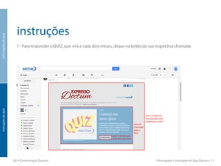 instruções
1 - Para responder o QUIZ, que virá a cada dois meses, clique no botão da sua respectiva chamada.
2014 Comunicação Doctum Informações e Instruções do Quiz Doctum | 7
informaçõesdoquizinstruçõesdoquiz
este é o botão que
você tem que clicar
este é o Expresso
Doctum que você
recebe por e-mail
esta é a
chamada
para o
Quiz
 