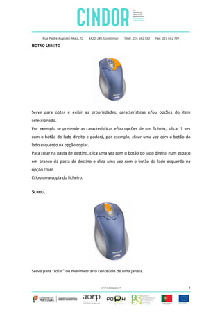 BOTÃO DIREITO

Serve para obter e exibir as propriedades, características e/ou opções do item
seleccionado.
Por exemplo se pretende as características e/ou opções de um ficheiro, clicar 1 vez
com o botão do lado direito e poderá, por exemplo, clicar uma vez com o botão do
lado esquerdo na opção copiar.
Para colar na pasta de destino, clica uma vez com o botão do lado direito num espaço
em branco da pasta de destino e clica uma vez com o botão do lado esquerdo na
opção colar.
Criou uma copia do ficheiro.

SCROLL

Serve para “rolar” ou movimentar o conteúdo de uma janela.

4

 