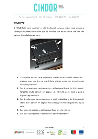 TOUCHPAD
O TOUCHPAD, vem substituir o rato tradicional tornando assim mais simples a
utilização do portátil onde quer que se encontre sem ter de andar com um rato
externo de um lado para o outro.

1. Corresponde a toda a parte que move a seta do rato; o utilizador deve mover o
seu dedo sobre essa área e a seta deslocar-se-á, de acordo com os movimentos
realizados pelo dedo.
2. Esta área serve para movimentar o scroll horizontal (barra de deslocamento
horizontal muito comum em páginas da internet); pode movê-la para a
esquerda e para direita.
3. Esta área funciona para movimentar o scroll vertical (barra de deslocamento
lateral muito comum em páginas da internet); pode movê-la para cima e para
baixo.
4. Este botão correspode ao botão esquerdo de um rato externo.
5. Este botão corresponde ao botão direito de um rato externo.

5

 