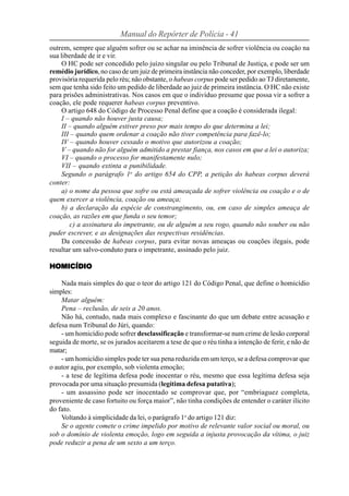 Manual do Repórter de Polícia - 41
outrem, sempre que alguém sofrer ou se achar na iminência de sofrer violência ou coação na
sua liberdade de ir e vir.
     O HC pode ser concedido pelo juízo singular ou pelo Tribunal de Justiça, e pode ser um
remédio jurídico, no caso de um juiz de primeira instância não conceder, por exemplo, liberdade
provisória requerida pelo réu; não obstante, o habeas corpus pode ser pedido ao TJ diretamente,
sem que tenha sido feito um pedido de liberdade ao juiz de primeira instância. O HC não existe
para prisões administrativas. Nos casos em que o indivíduo presume que possa vir a sofrer a
coação, ele pode requerer habeas corpus preventivo.
     O artigo 648 do Código de Processo Penal define que a coação é considerada ilegal:
     I – quando não houver justa causa;
     II – quando alguém estiver preso por mais tempo do que determina a lei;
     III – quando quem ordenar a coação não tiver competência para fazê-lo;
     IV – quando houver cessado o motivo que autorizou a coação;
     V – quando não for alguém admitido a prestar fiança, nos casos em que a lei o autoriza;
     VI – quando o processo for manifestamente nulo;
     VII – quando extinta a punibilidade.
     Segundo o parágrafo 1o do artigo 654 do CPP, a petição do habeas corpus deverá
conter:
     a) o nome da pessoa que sofre ou está ameaçada de sofrer violência ou coação e o de
quem exercer a violência, coação ou ameaça;
     b) a declaração da espécie de constrangimento, ou, em caso de simples ameaça de
coação, as razões em que funda o seu temor;
        c) a assinatura do impetrante, ou de alguém a seu rogo, quando não souber ou não
puder escrever, e as designações das respectivas residências.
     Da concessão de habeas corpus, para evitar novas ameaças ou coações ilegais, pode
resultar um salvo-conduto para o impetrante, assinado pelo juiz.

HOMICÍDIO

    Nada mais simples do que o teor do artigo 121 do Código Penal, que define o homicídio
simples:
    Matar alguém:
    Pena – reclusão, de seis a 20 anos.
    Não há, contudo, nada mais complexo e fascinante do que um debate entre acusação e
defesa num Tribunal do Júri, quando:
    - um homicídio pode sofrer desclassificação e transformar-se num crime de lesão corporal
seguida de morte, se os jurados aceitarem a tese de que o réu tinha a intenção de ferir, e não de
matar;
    - um homicídio simples pode ter sua pena reduzida em um terço, se a defesa comprovar que
o autor agiu, por exemplo, sob violenta emoção;
    - a tese de legítima defesa pode inocentar o réu, mesmo que essa legítima defesa seja
provocada por uma situação presumida (legítima defesa putativa);
    - um assassino pode ser inocentado se comprovar que, por “embriaguez completa,
proveniente de caso fortuito ou força maior”, não tinha condições de entender o caráter ilícito
do fato.
    Voltando à simplicidade da lei, o parágrafo 1o do artigo 121 diz:
    Se o agente comete o crime impelido por motivo de relevante valor social ou moral, ou
sob o domínio de violenta emoção, logo em seguida a injusta provocação da vítima, o juiz
pode reduzir a pena de um sexto a um terço.
 