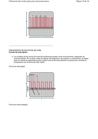 --------------------------------------------------------------------------------
Interpretación de las formas de onda
Formas de onda típicas
Los modelos de las formas de onda del osciloscopio pueden variar enormemente y dependen de
muchos factores. Por lo tanto, antes de realizar una diagnosis o de cambiar un componente, se deben
tener en cuenta los siguientes puntos cuando la forma de onda obtenida no parezca ser correcta en
comparación con la forma de onda "típica".
Forma de onda digital
Forma de onda analógica
Página 10 de 16Utilización del osciloscopio para electromecanicos
 