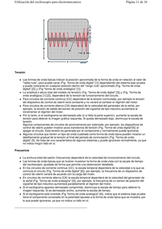 Tensión
Las formas de onda típicas indican la posición aproximada de la forma de onda en relación al valor de
"rejilla nula", pero puede variar (Fig. "forma de onda digital" [1]) dependiendo del sistema bajo prueba
y puede colocarse en cualquier posición dentro del "rango nulo" aproximado (Fig. "forma de onda
digital" [2]) y (Fig "forma de onda analógica" [1]).
La amplitud o altura total del modelo (la tensión) (Fig. "forma de onda digital" [3]) y (Fig. "forma de
onda analógica) [1] [2]), dependerá de la tensión de funcionamiento del circuito.
Para circuitos de corriente continua (CC) dependerá de la tensión conmutada, por ejemplo la tensión
del dispositivo de control de ralentí será constante y no variará al cambiar el régimen del motor.
Para circuitos de corriente alterna (CA) dependerá de la velocidad del generador de la señal, por
ejemplo, la tensión de salida del sensor de posición del cigüeñal de tipo inductivo aumentará al
incrementar el régimen del motor.
Por lo tanto, si el oscilograma es demasiado alto (o si falta la parte superior), aumente la escala de
tensión para obtener la imagen gráfica requerida. Si queda demasiado bajo, disminuya la escala de
tensión.
Algunos componentes de circuitos de accionamiento por solenoide, por ejemplo, los dispositivos de
control de ralentí pueden mostrar picos transitorios de tensión (Fig. "forma de onda digital"[4]) al
apagar el circuito. Esta tensión es generada por el componente y normalmente puede ignorarse.
Algunos circuitos que tienen un tipo de onda cuadrada como forma de onda típica pueden mostrar un
debilitamiento gradual de la tensión al final del periodo de conmutación (Fig. "forma de onda
digital" [5]. Se trata de una característica de algunos sistemas y puede ignorarse normalmente, ya que
no indica ningún fallo en sí.
Frecuencia
La anchura total del patrón (frecuencia) dependerá de la velocidad de funcionamiento del circuito.
Las formas de onda típicas que se ilustran muestran la forma de onda vista con la escala de tiempo
del osciloscopio, ajustada de forma que permita una observación detallada.
En los circuitos de corriente continua (CC), la escala temporal dependerá de la velocidad a la que se
conmuta el circuito (Fig. "forma de onda digital" [6]), por ejemplo, la frecuencia de un dispositivo de
control de ralentí variará de acuerdo con la carga del motor.
En circuitos de corriente alterna (CA) la escala temporal dependerá de la velocidad del generador de
la señal (Fig. "forma de onda analogica" [3]), por ejemplo, la frecuencia de un sensor de posición del
cigüeñal de tipo inductivo aumentará paralelamente al régimen del motor.
Si el oscilograma aparece demasiado comprimido, disminuya la escala de tiempo para obtener la
imagen requerida. Si es demasiado ancho, aumente la escala de tiempo.
Si el oscilograma está invertido (Fig "forma de onda analogica" [4]), indica que el sistema bajo prueba
tiene el componente conectado en la polaridad opuesta a la forma de onda típica que se muestra, por
lo que puede ignorarse, ya que no indica un fallo en sí.
--------------------------------------------------------------------------------
Página 11 de 16Utilización del osciloscopio para electromecanicos
 