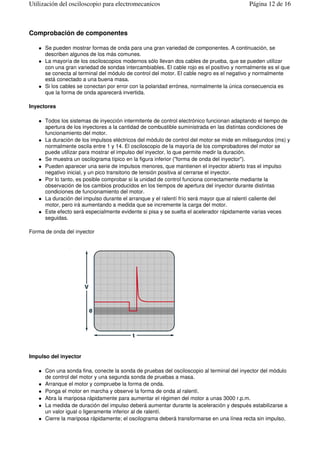 Comprobación de componentes
Se pueden mostrar formas de onda para una gran variedad de componentes. A continuación, se
describen algunos de los más comunes.
La mayoría de los osciloscopios modernos sólo llevan dos cables de prueba, que se pueden utilizar
con una gran variedad de sondas intercambiables. El cable rojo es el positivo y normalmente es el que
se conecta al terminal del módulo de control del motor. El cable negro es el negativo y normalmente
está conectado a una buena masa.
Si los cables se conectan por error con la polaridad errónea, normalmente la única consecuencia es
que la forma de onda aparecerá invertida.
Inyectores
Todos los sistemas de inyección intermitente de control electrónico funcionan adaptando el tiempo de
apertura de los inyectores a la cantidad de combustible suministrada en las distintas condiciones de
funcionamiento del motor.
La duración de los impulsos eléctricos del módulo de control del motor se mide en milisegundos (ms) y
normalmente oscila entre 1 y 14. El osciloscopio de la mayoría de los comprobadores del motor se
puede utilizar para mostrar el impulso del inyector, lo que permite medir la duración.
Se muestra un oscilograma típico en la figura inferior ("forma de onda del inyector").
Pueden aparecer una serie de impulsos menores, que mantienen el inyector abierto tras el impulso
negativo inicial, y un pico transitorio de tensión positiva al cerrarse el inyector.
Por lo tanto, es posible comprobar si la unidad de control funciona correctamente mediante la
observación de los cambios producidos en los tiempos de apertura del inyector durante distintas
condiciones de funcionamiento del motor.
La duración del impulso durante el arranque y el ralentí frío será mayor que al ralentí caliente del
motor, pero irá aumentando a medida que se incremente la carga del motor.
Este efecto será especialmente evidente si pisa y se suelta el acelerador rápidamente varias veces
seguidas.
Forma de onda del inyector
Impulso del inyector
Con una sonda fina, conecte la sonda de pruebas del osciloscopio al terminal del inyector del módulo
de control del motor y una segunda sonda de pruebas a masa.
Arranque el motor y compruebe la forma de onda.
Ponga el motor en marcha y observe la forma de onda al ralentí.
Abra la mariposa rápidamente para aumentar el régimen del motor a unas 3000 r.p.m.
La medida de duración del impulso deberá aumentar durante la aceleración y después estabilizarse a
un valor igual o ligeramente inferior al de ralentí.
Cierre la mariposa rápidamente; el oscilograma deberá transformarse en una línea recta sin impulso,
Página 12 de 16Utilización del osciloscopio para electromecanicos
 