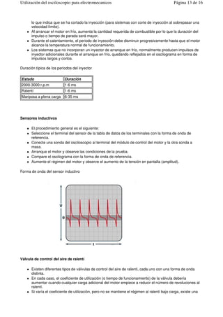 lo que indica que se ha cortado la inyección (para sistemas con corte de inyección al sobrepasar una
velocidad límite).
Al arrancar el motor en frío, aumenta la cantidad requerida de combustible por lo que la duración del
impulso o tiempo de parada será mayor.
Durante el calentamiento, el periodo de inyección debe disminuir progresivamente hasta que el motor
alcance la temperatura normal de funcionamiento.
Los sistemas que no incorporan un inyector de arranque en frío, normalmente producen impulsos de
inyector adicionales durante el arranque en frío, quedando reflejados en el oscilograma en forma de
impulsos largos y cortos.
Duración típica de los periodos del inyector
Sensores inductivos
El procedimiento general es el siguiente:
Seleccione el terminal del sensor de la tabla de datos de los terminales con la forma de onda de
referencia.
Conecte una sonda del osciloscopio al terminal del módulo de control del motor y la otra sonda a
masa.
Arranque el motor y observe las condiciones de la prueba.
Compare el oscilograma con la forma de onda de referencia.
Aumente el régimen del motor y observe el aumento de la tensión en pantalla (amplitud).
Forma de onda del sensor inductivo
Válvula de control del aire de ralentí
Existen diferentes tipos de válvulas de control del aire de ralentí, cada uno con una forma de onda
distinta.
En cada caso, el coeficiente de utilización (o tiempo de funcionamiento) de la válvula debería
aumentar cuando cualquier carga adicional del motor empiece a reducir el número de revoluciones al
ralentí.
Si varía el coeficiente de utilización, pero no se mantiene el régimen al ralentí bajo carga, existe una
Estado Duración
2000-3000 r.p.m 1-6 ms
Ralentí 1-6 ms
Mariposa a plena carga 6-35 ms
Página 13 de 16Utilización del osciloscopio para electromecanicos
 