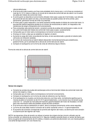 válvula defectuosa.
Si la forma de onda muestra una línea recta alrededor de la marca cero, o si la línea es constante al
nivel de 5 ó 12 V, indica un fallo en el circuito de la válvula de control del aire de ralentí o en la señal
de salida del módulo de control del motor.
A continuación se describe el comúnmente utilizado motor paso a paso de 4 terminales. Las válvulas
de control del aire de ralentí con dos y tres terminales se pueden probar de forma similar, pero
obviamente, generarán formas de onda muy distintas.
El motor paso a paso responde a una señal oscilante emitida desde el módulo de control del motor, lo
que permite realizar pequeños ajustes en el número de revoluciones al ralentí, en respuesta a las
variaciones de carga y temperatura de funcionamiento.
Para comprobar esta señal de tensión, conecte la sonda de pruebas del osciloscopio a cada uno de
los cuatro terminales del módulo de control del motor paso a paso, sucesivamente.
Compruebe que el motor esté a la temperatura normal de funcionamiento.
Arranque el motor y deje que se estabilice el régimen al ralentí.
Aumente la carga del motor encendiendo los faros, el aire acondicionado o girando el volante (sólo
vehículos con dirección asistida).
El número de revoluciones al ralentí deberá descender momentáneamente para estabilizarse,
posteriormente, por la actividad de la válvula de control del aire de ralentí.
Compare el oscilograma con la forma de onda de referencia (figura inferior).
Forma de onda de la válvula de control del aire de ralentí
Sensor de oxígeno
Conecte las sondas de prueba del osciloscopio entre el terminal del módulo de control del motor del
sensor de oxígeno y masa.
Compruebe que el motor esté a la temperatura normal de funcionamiento.
Compare el oscilograma con la forma de onda de referencia (ver fig inferior).
Si el oscilograma no muestra una forma de onda sino una línea recta, normalmente significa que la
mezcla es pobre si la tensión es de 0-0,15 V aproximadamente, o una mezcla rica si la tensión es de
unos 0,6-1 V - consulte los manuales de Inyección gasolina/Gestión del motor de Autodata o el CD2
para más información sobre las posibles causas de esta condición.
Si la forma de onda es satisfactoria al ralentí, abra la mariposa brevemente varias veces seguidas.
La forma de onda debe mostrar la tensión de la señal 'oscilando' entre 0-1 V aproximadamente.
El aumento de la tensión corresponde al aumento del régimen del motor y la disminución de la tensión
a la disminución del régimen del motor.
NOTA: las siguientes cifras de tensión se refieren al sensor de oxígeno de tipo circonio utilizado casi de
forma universal, sin referencia de control de 0,5 V. Algunos modelos recientes llevan un sensor de titanio que
tiene una gama de funcionamiento de 0-5 voltios y muestra una señal de alta tensión con una mezcla pobre y
una señal de baja tensión con una mezcla rica.
Página 14 de 16Utilización del osciloscopio para electromecanicos
 