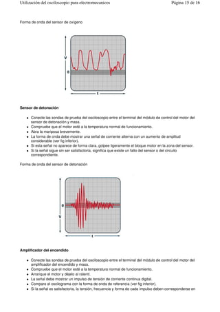 Forma de onda del sensor de oxígeno
Sensor de detonación
Conecte las sondas de prueba del osciloscopio entre el terminal del módulo de control del motor del
sensor de detonación y masa.
Compruebe que el motor esté a la temperatura normal de funcionamiento.
Abra la mariposa brevemente.
La forma de onda debe mostrar una señal de corriente alterna con un aumento de amplitud
considerable (ver fig inferior).
Si esta señal no aparece de forma clara, golpee ligeramente el bloque motor en la zona del sensor.
Si la señal sigue sin ser satisfactoria, significa que existe un fallo del sensor o del circuito
correspondiente.
Forma de onda del sensor de detonación
Amplificador del encendido
Conecte las sondas de prueba del osciloscopio entre el terminal del módulo de control del motor del
amplificador del encendido y masa.
Compruebe que el motor esté a la temperatura normal de funcionamiento.
Arranque el motor y déjelo al ralentí.
La señal debe mostrar un impulso de tensión de corriente continua digital.
Compare el oscilograma con la forma de onda de referencia (ver fig inferior).
Si la señal es satisfactoria, la tensión, frecuencia y forma de cada impulso deben corresponderse en
Página 15 de 16Utilización del osciloscopio para electromecanicos
 