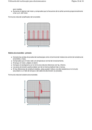 gran medida.
Aumente el régimen del motor y compruebe que la frecuencia de la señal aumenta proporcionalmente
a las r.p.m. del motor.
Forma de onda del amplificador del encendido
Bobina de encendido - primaria
Conecte las sondas de prueba del osciloscopio entre el terminal del módulo de control de la bobina de
encendido y masa.
Compruebe que el motor esté a la temperatura normal de funcionamiento.
Arranque el motor y déjelo al ralentí.
Compare el oscilograma con la forma de onda de referencia (ver fig. inferior).
Los picos de tensión positiva deben ser de la misma amplitud más o menos.
Si hay diferencias de amplitud notables, estas pueden indicar una alta resistencia en el circuito
secundario o un fallo de la bujía o del cable de alta tensión (si procede).
Forma de onda de la bobina de encendido
Página 16 de 16Utilización del osciloscopio para electromecanicos
Este archivo lo puedes encontrar en: www.mecanicavirtual.org
 